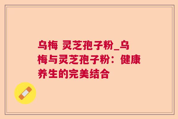 乌梅 灵芝孢子粉_乌梅与灵芝孢子粉:健康养生的完美结合 乌梅 灵芝孢子粉_乌梅与灵芝孢子粉:健康养生的完美结合