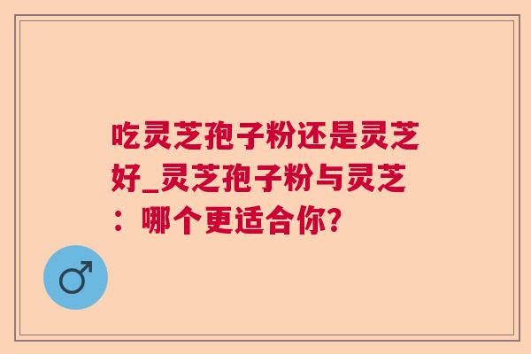吃灵芝孢子粉还是灵芝好_灵芝孢子粉与灵芝：哪个更适合你？