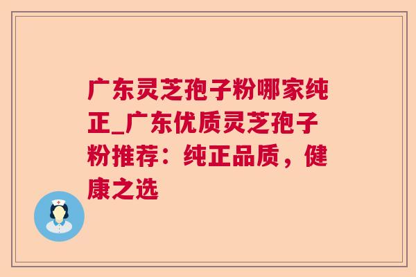 广东灵芝孢子粉哪家纯正_广东优质灵芝孢子粉推荐:纯正品质,健康之选 广东灵芝孢子粉哪家纯正_广东优质灵芝孢子粉推荐:纯正品质,健康之选