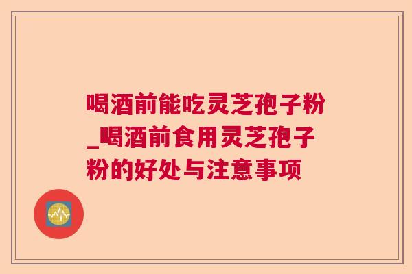 喝酒前能吃灵芝孢子粉_喝酒前食用灵芝孢子粉的好处与注意事项 喝酒前能吃灵芝孢子粉_喝酒前食用灵芝孢子粉的好处与注意事项