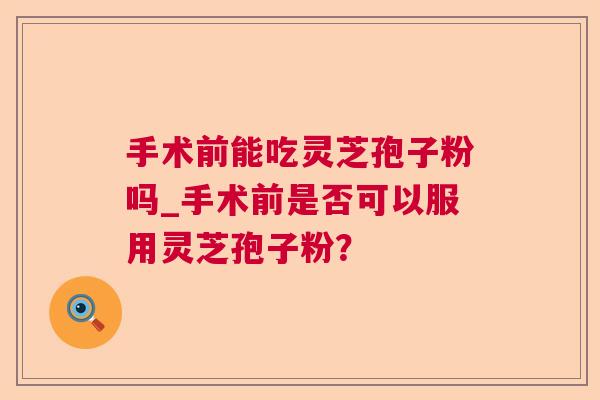手术前能吃灵芝孢子粉吗_手术前是否可以服用灵芝孢子粉? 手术前能吃灵芝孢子粉吗_手术前是否可以服用灵芝孢子粉?