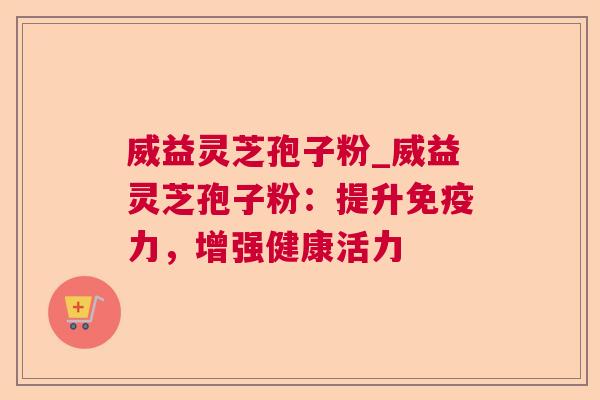 威益灵芝孢子粉_威益灵芝孢子粉：提升免疫力，增强健康活力