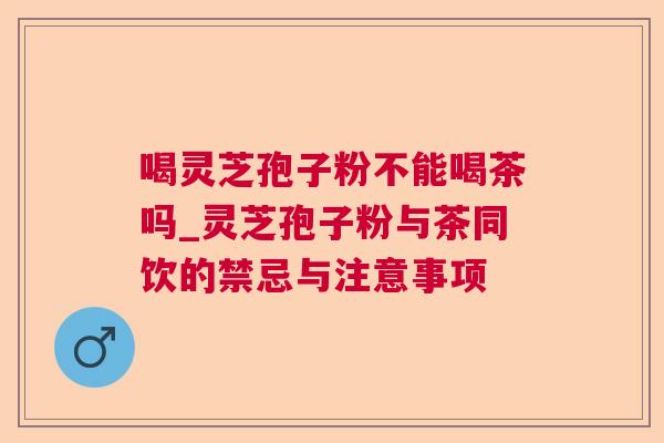 喝灵芝孢子粉不能喝茶吗_灵芝孢子粉与茶同饮的禁忌与注意事项