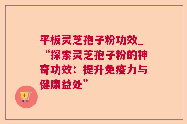 平板灵芝孢子粉功效_“探索灵芝孢子粉的神奇功效：提升免疫力与健康益处”
