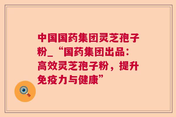 中国国药集团灵芝孢子粉_“国药集团出品：高效灵芝孢子粉，提升免疫力与健康”