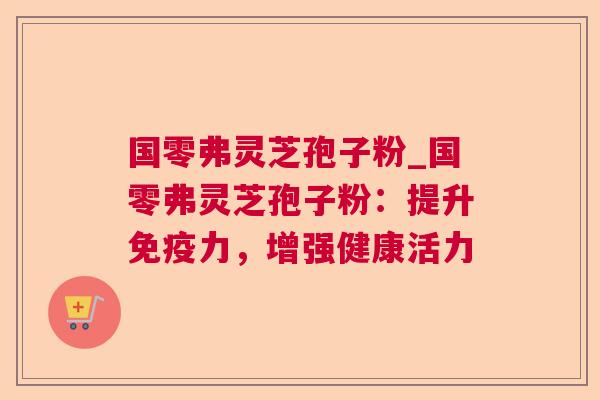 国零弗灵芝孢子粉_国零弗灵芝孢子粉:提升免疫力,增强健康活力 国零弗灵芝孢子粉_国零弗灵芝孢子粉:提升免疫力,增强健康活力