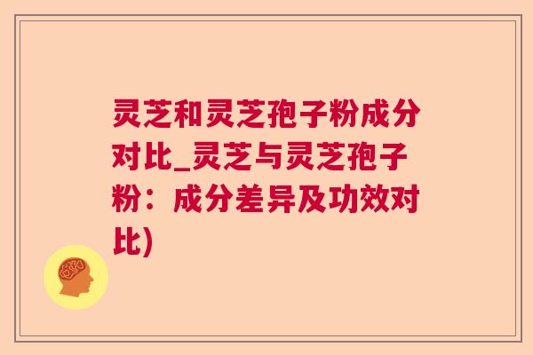 灵芝和灵芝孢子粉成分对比_灵芝与灵芝孢子粉：成分差异及功效对比)