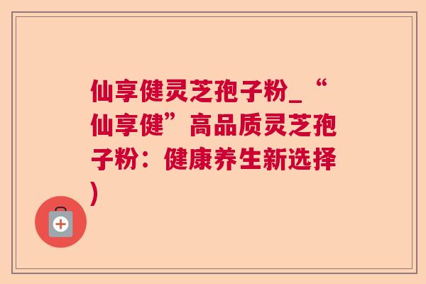 仙享健灵芝孢子粉_“仙享健”高品质灵芝孢子粉:健康养生新选择) 仙享健灵芝孢子粉_“仙享健”高品质灵芝孢子粉:健康养生新选择)