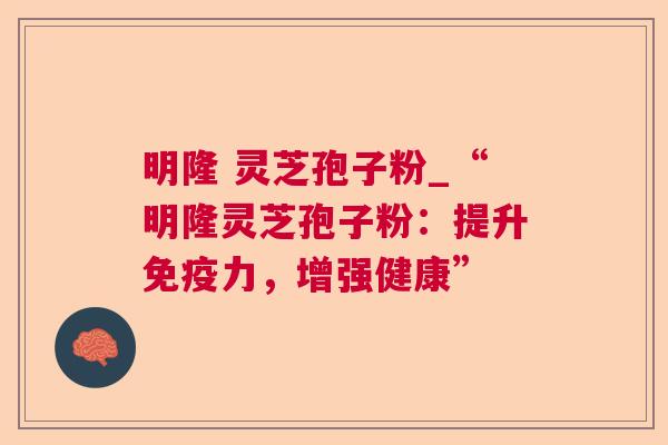 明隆 灵芝孢子粉_“明隆灵芝孢子粉:提升免疫力,增强健康” 明隆 灵芝孢子粉_“明隆灵芝孢子粉:提升免疫力,增强健康”