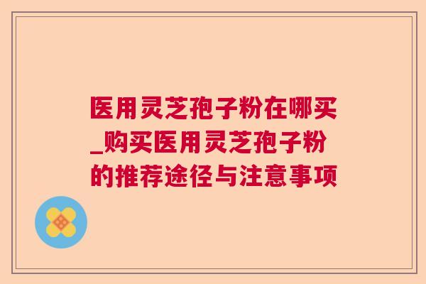 医用灵芝孢子粉在哪买_购买医用灵芝孢子粉的推荐途径与注意事项 医用灵芝孢子粉在哪买_购买医用灵芝孢子粉的推荐途径与注意事项