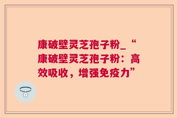 康破壁灵芝孢子粉_“康破壁灵芝孢子粉:高效吸收,增强免疫力” 康破壁灵芝孢子粉_“康破壁灵芝孢子粉:高效吸收,增强免疫力”
