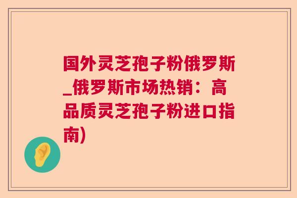 国外灵芝孢子粉俄罗斯_俄罗斯市场热销:高品质灵芝孢子粉进口指南) 国外灵芝孢子粉俄罗斯_俄罗斯市场热销:高品质灵芝孢子粉进口指南)
