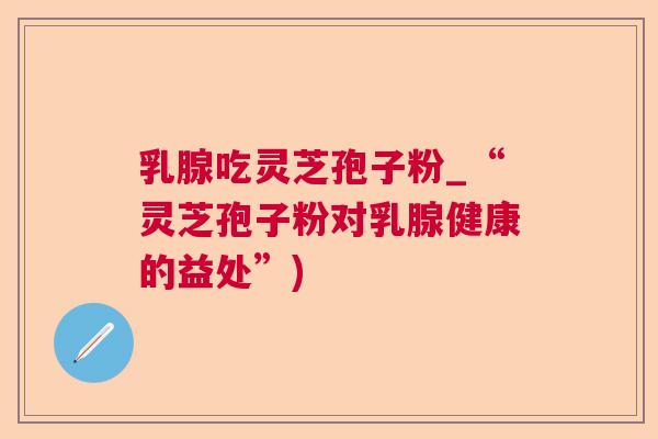 乳腺吃灵芝孢子粉_“灵芝孢子粉对乳腺健康的益处”)