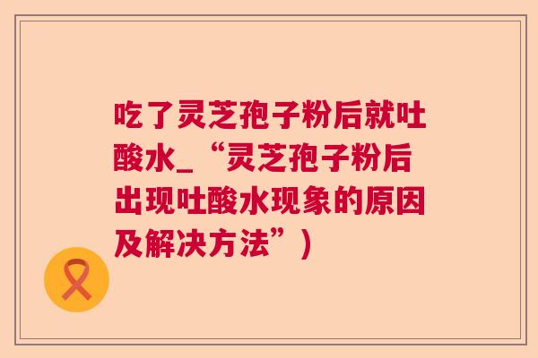 吃了灵芝孢子粉后就吐酸水_“灵芝孢子粉后出现吐酸水现象的原因及解决方法”)