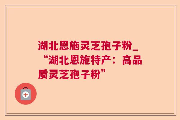 湖北恩施灵芝孢子粉_“湖北恩施特产：高品质灵芝孢子粉”