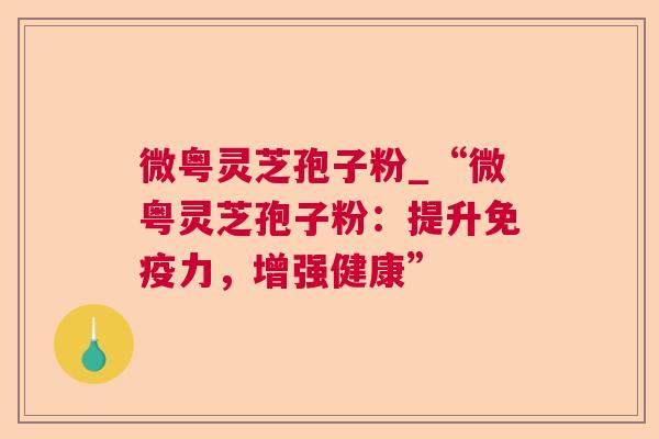 微粤灵芝孢子粉_“微粤灵芝孢子粉：提升免疫力，增强健康”