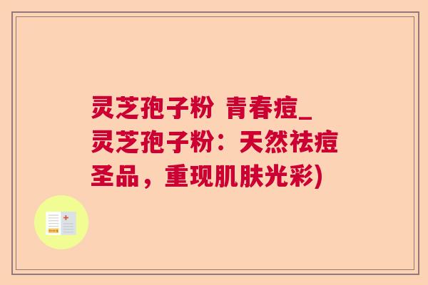 灵芝孢子粉 青春痘_灵芝孢子粉:天然祛痘圣品,重现光彩) 灵芝孢子粉 青春痘_灵芝孢子粉:天然祛痘圣品,重现光彩)
