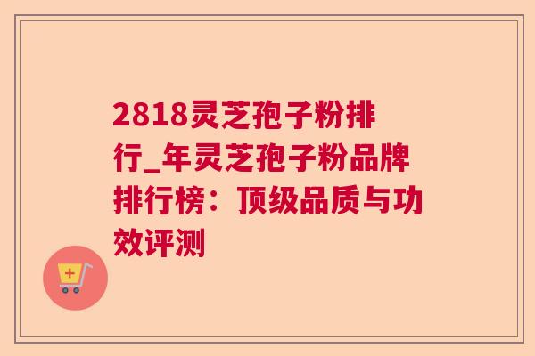 2818灵芝孢子粉排行_年灵芝孢子粉品牌排行榜:品质与功效评测 2818灵芝孢子粉排行_年灵芝孢子粉品牌排行榜:品质与功效评测