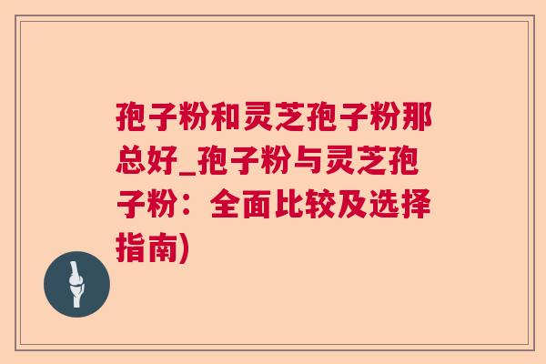 孢子粉和灵芝孢子粉那总好_孢子粉与灵芝孢子粉:全面比较及选择指南) 孢子粉和灵芝孢子粉那总好_孢子粉与灵芝孢子粉:全面比较及选择指南)