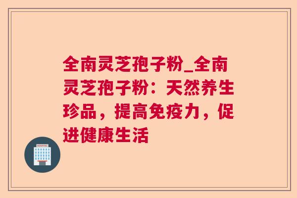 全南灵芝孢子粉_全南灵芝孢子粉：天然养生珍品，提高免疫力，促进健康生活