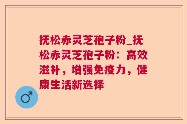 抚松赤灵芝孢子粉_抚松赤灵芝孢子粉：高效滋补，增强免疫力，健康生活新选择