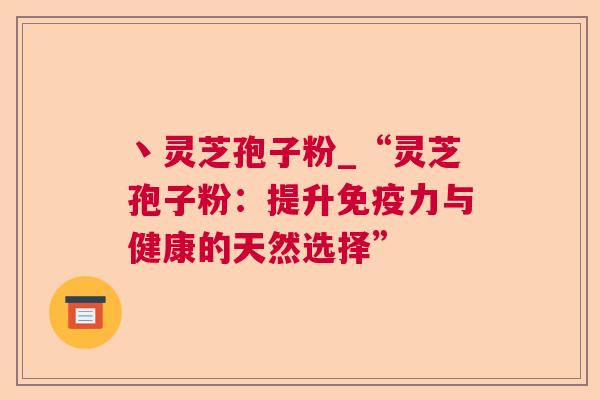 丶灵芝孢子粉_“灵芝孢子粉:提升免疫力与健康的天然选择” 丶灵芝孢子粉_“灵芝孢子粉:提升免疫力与健康的天然选择”