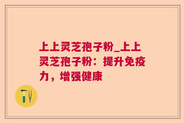 上上灵芝孢子粉_上上灵芝孢子粉：提升免疫力，增强健康