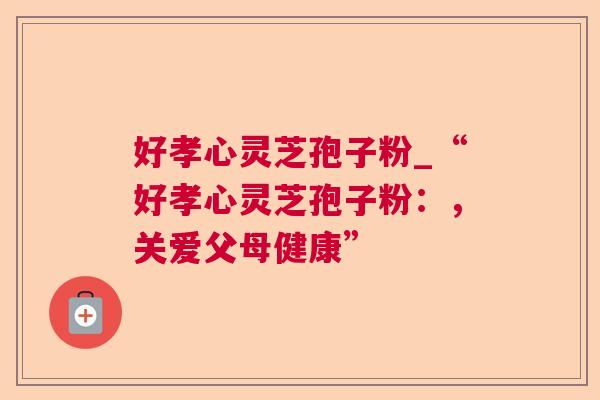 好孝心灵芝孢子粉_“好孝心灵芝孢子粉:,关爱父母健康” 好孝心灵芝孢子粉_“好孝心灵芝孢子粉:,关爱父母健康”