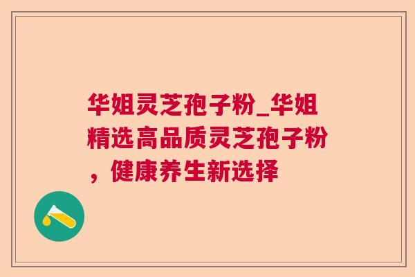 华姐灵芝孢子粉_华姐精选高品质灵芝孢子粉，健康养生新选择