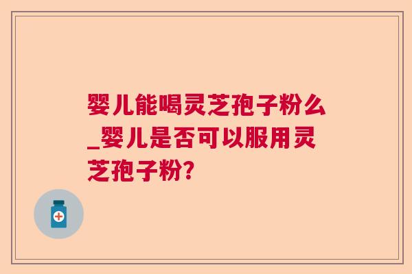 婴儿能喝灵芝孢子粉么_婴儿是否可以服用灵芝孢子粉? 婴儿能喝灵芝孢子粉么_婴儿是否可以服用灵芝孢子粉?