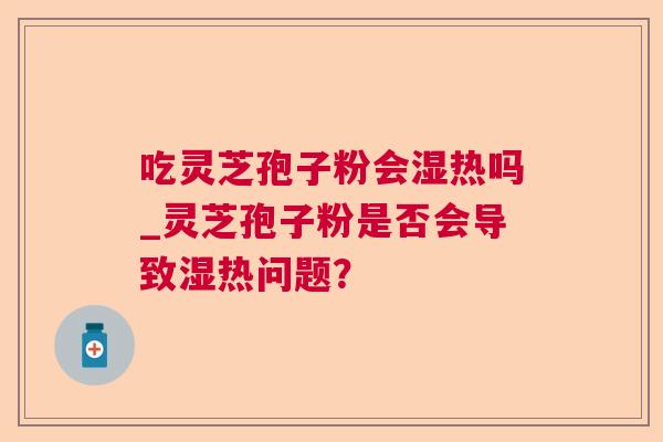 吃灵芝孢子粉会湿热吗_灵芝孢子粉是否会导致湿热问题? 吃灵芝孢子粉会湿热吗_灵芝孢子粉是否会导致湿热问题?