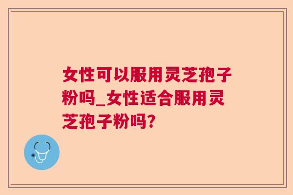 女性可以服用灵芝孢子粉吗_女性适合服用灵芝孢子粉吗? 女性可以服用灵芝孢子粉吗_女性适合服用灵芝孢子粉吗?