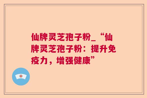 仙牌灵芝孢子粉_“仙牌灵芝孢子粉：提升免疫力，增强健康”