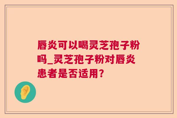 唇炎可以喝灵芝孢子粉吗_灵芝孢子粉对唇炎患者是否适用? 唇炎可以喝灵芝孢子粉吗_灵芝孢子粉对唇炎患者是否适用?