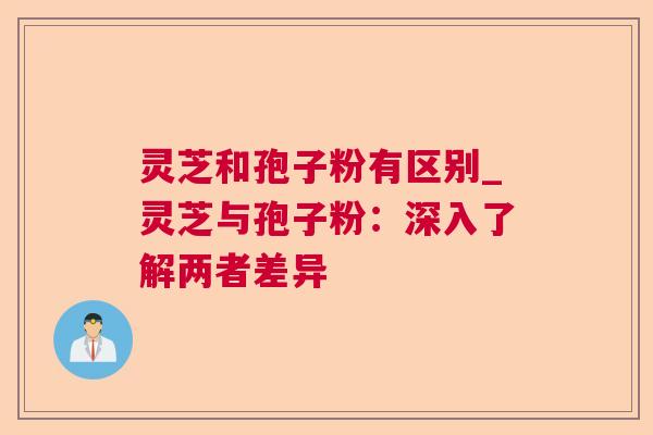 灵芝和孢子粉有区别_灵芝与孢子粉:深入了解两者差异 灵芝和孢子粉有区别_灵芝与孢子粉:深入了解两者差异