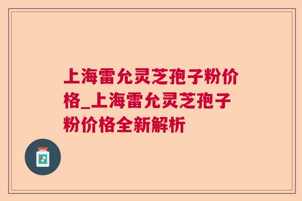 上海雷允灵芝孢子粉价格_上海雷允灵芝孢子粉价格全新解析 上海雷允灵芝孢子粉价格_上海雷允灵芝孢子粉价格全新解析