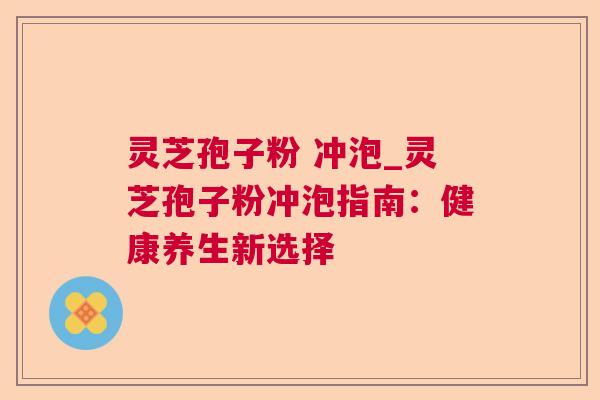 灵芝孢子粉 冲泡_灵芝孢子粉冲泡指南:健康养生新选择 灵芝孢子粉 冲泡_灵芝孢子粉冲泡指南:健康养生新选择