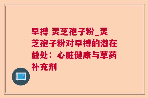 早搏 灵芝孢子粉_灵芝孢子粉对早搏的潜在益处:健康与草药补充剂 早搏 灵芝孢子粉_灵芝孢子粉对早搏的潜在益处:健康与草药补充剂