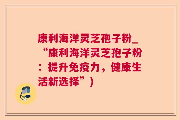 康利海洋灵芝孢子粉_“康利海洋灵芝孢子粉:提升免疫力,健康生活新选择”) 康利海洋灵芝孢子粉_“康利海洋灵芝孢子粉:提升免疫力,健康生活新选择”)