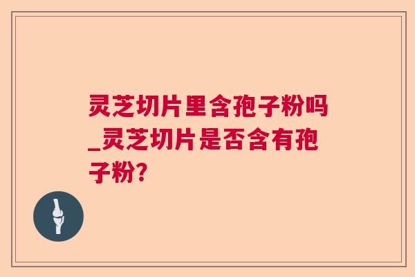 灵芝切片里含孢子粉吗_灵芝切片是否含有孢子粉? 灵芝切片里含孢子粉吗_灵芝切片是否含有孢子粉?