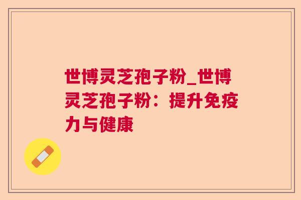 世博灵芝孢子粉_世博灵芝孢子粉：提升免疫力与健康