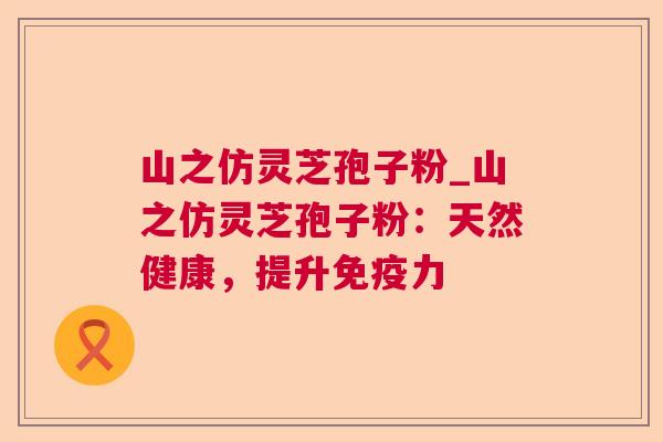 山之仿灵芝孢子粉_山之仿灵芝孢子粉:天然健康,提升免疫力 山之仿灵芝孢子粉_山之仿灵芝孢子粉:天然健康,提升免疫力