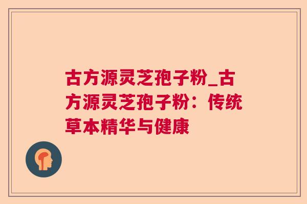 古方源灵芝孢子粉_古方源灵芝孢子粉：传统草本精华与健康