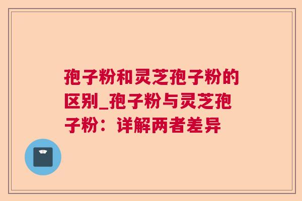 孢子粉和灵芝孢子粉的区别_孢子粉与灵芝孢子粉：详解两者差异
