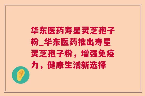 华东医药寿星灵芝孢子粉_华东医药推出寿星灵芝孢子粉,增强免疫力,健康生活新选择 华东医药寿星灵芝孢子粉_华东医药推出寿星灵芝孢子粉,增强免疫力,健康生活新选择