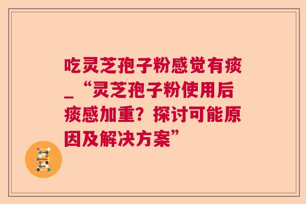 吃灵芝孢子粉感觉有痰_“灵芝孢子粉使用后痰感加重?探讨可能原因及解决方案” 吃灵芝孢子粉感觉有痰_“灵芝孢子粉使用后痰感加重?探讨可能原因及解决方案”