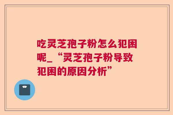 吃灵芝孢子粉怎么犯困呢_“灵芝孢子粉导致犯困的原因分析” 吃灵芝孢子粉怎么犯困呢_“灵芝孢子粉导致犯困的原因分析”