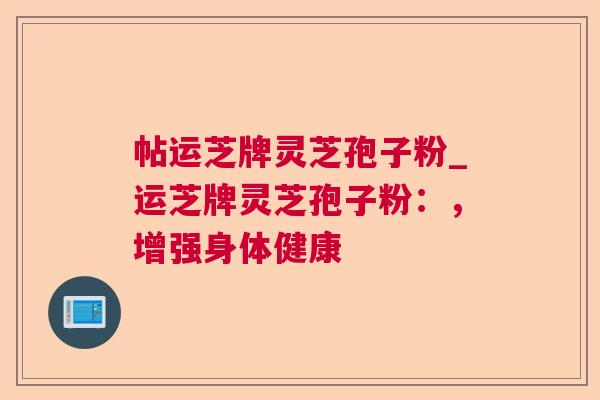 帖运芝牌灵芝孢子粉_运芝牌灵芝孢子粉:,增强身体健康 帖运芝牌灵芝孢子粉_运芝牌灵芝孢子粉:,增强身体健康