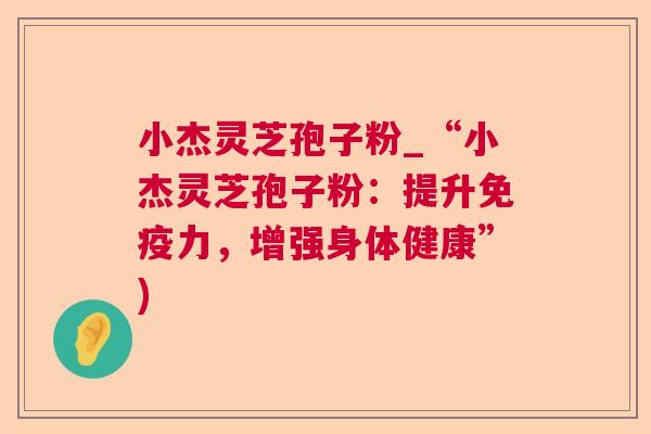 小杰灵芝孢子粉_“小杰灵芝孢子粉:提升免疫力,增强身体健康”) 小杰灵芝孢子粉_“小杰灵芝孢子粉:提升免疫力,增强身体健康”)