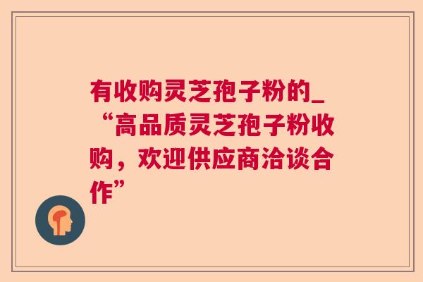 有收购灵芝孢子粉的_“高品质灵芝孢子粉收购，欢迎供应商洽谈合作”